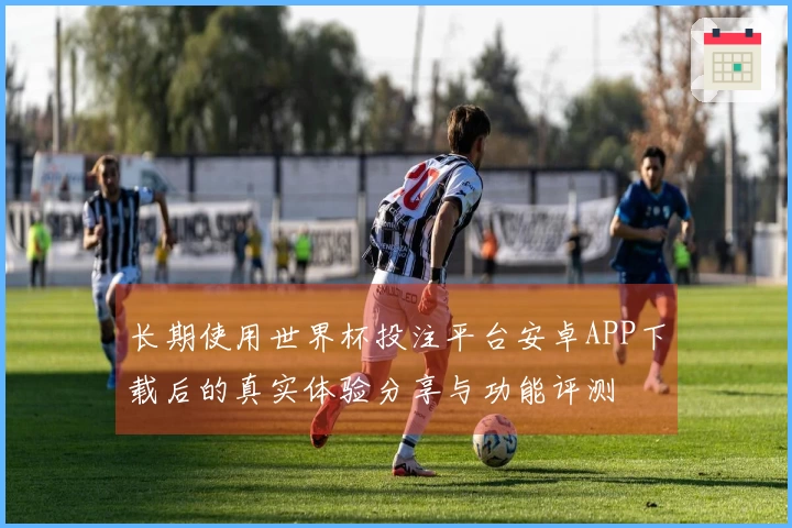 长期使用世界杯投注平台安卓APP下载后的真实体验分享与功能评测