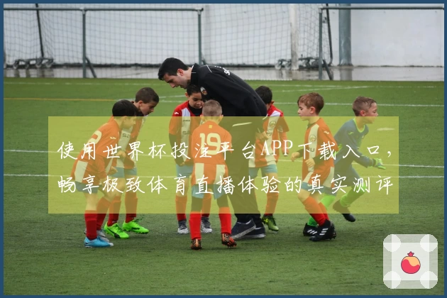 使用世界杯投注平台APP下载入口，畅享极致体育直播体验的真实测评反馈